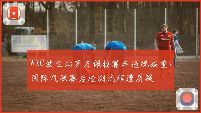 WRC波兰站罗万佩拉赛车违规减重,国际汽联赛后检测流程遭质疑