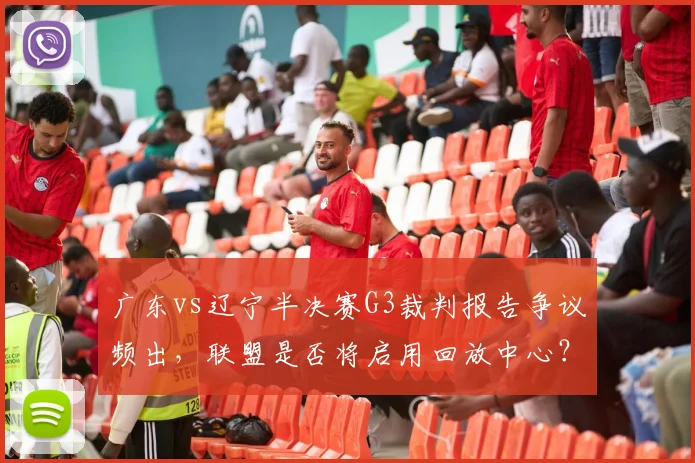 广东vs辽宁半决赛G3裁判报告争议频出,联盟是否将启用回放中心?