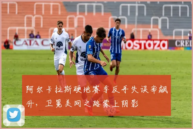 阿尔卡拉斯硬地赛季反手失误率飙升,卫冕美网之路蒙上阴影