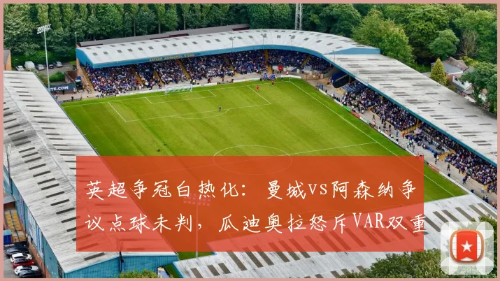 英超争冠白热化:曼城vs阿森纳争议点球未判,瓜迪奥拉怒斥VAR双重标准